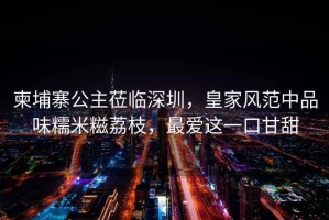 柬埔寨公主蒞臨深圳，皇家風(fēng)范中品味糯米糍荔枝，最?lèi)?ài)這一口甘甜