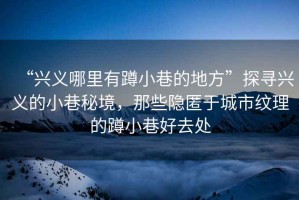 “興義哪里有蹲小巷的地方”探尋興義的小巷秘境，那些隱匿于城市紋理的蹲小巷好去處
