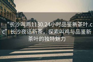 “長(cháng)沙叫雞1130.24小時(shí)品鑒新茶葉.cc”長(cháng)沙夜話(huà)新茶，探索叫雞與品鑒新茶葉的獨特魅力