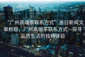 “廣州高端茶聯(lián)系方式”當日新聞文章標題，廣州高端茶聯(lián)系方式—探尋品質(zhì)生活的獨特體驗