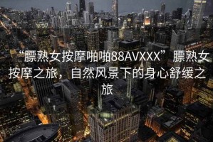 “膘熟女按摩啪啪88AVXXX”膘熟女按摩之旅，自然風(fēng)景下的身心舒緩之旅