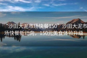 “沙田大泥市場(chǎng)快餐150”沙田大泥市場(chǎng)快餐新動(dòng)向，150元美食體驗升級