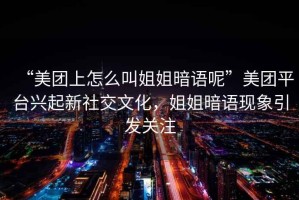 “美團上怎么叫姐姐暗語(yǔ)呢”美團平臺興起新社交文化，姐姐暗語(yǔ)現象引發(fā)關(guān)注