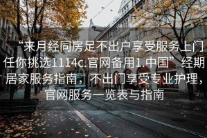 “來(lái)月經(jīng)同房足不出戶(hù)享受服務(wù)上門(mén)任你挑選1114c.官網(wǎng)備用1.中國”經(jīng)期居家服務(wù)指南，不出門(mén)享受專(zhuān)業(yè)護理，官網(wǎng)服務(wù)一覽表與指南