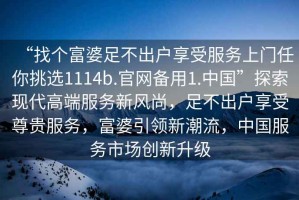 “找個(gè)富婆足不出戶(hù)享受服務(wù)上門(mén)任你挑選1114b.官網(wǎng)備用1.中國”探索現代高端服務(wù)新風(fēng)尚，足不出戶(hù)享受尊貴服務(wù)，富婆引領(lǐng)新潮流，中國服務(wù)市場(chǎng)創(chuàng  )新升級