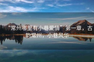 “常州哪里有小巷愛(ài)情”第一章，古韻常州，小巷風(fēng)華