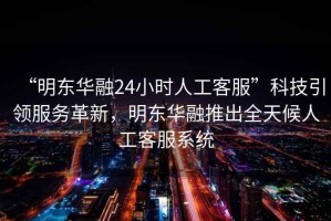 “明東華融24小時(shí)人工客服”科技引領(lǐng)服務(wù)革新，明東華融推出全天候人工客服系統