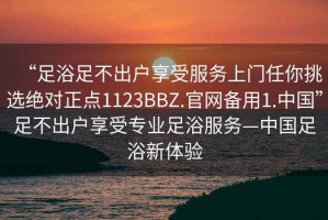 “足浴足不出戶(hù)享受服務(wù)上門(mén)任你挑選絕對正點(diǎn)1123BBZ.官網(wǎng)備用1.中國”足不出戶(hù)享受專(zhuān)業(yè)足浴服務(wù)—中國足浴新體驗