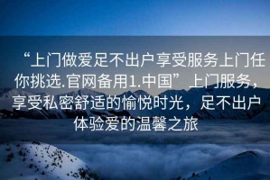 “上門(mén)做愛(ài)足不出戶(hù)享受服務(wù)上門(mén)任你挑選.官網(wǎng)備用1.中國”上門(mén)服務(wù)，享受私密舒適的愉悅時(shí)光，足不出戶(hù)體驗愛(ài)的溫馨之旅
