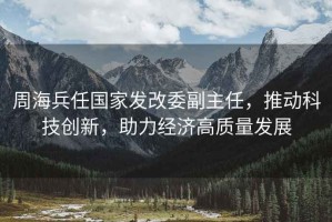 周海兵任國家發(fā)改委副主任，推動(dòng)科技創(chuàng  )新，助力經(jīng)濟高質(zhì)量發(fā)展