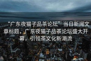 “廣東夜貓子品茶論壇”當日新聞文章標題，廣東夜貓子品茶論壇盛大開(kāi)幕，引領(lǐng)茶文化新潮流