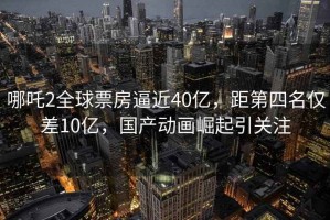 哪吒2全球票房逼近40億，距第四名僅差10億，國產(chǎn)動(dòng)畫(huà)崛起引關(guān)注