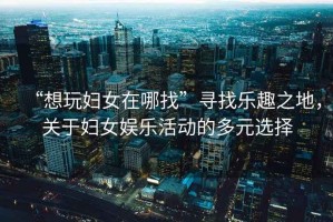 “想玩婦女在哪找”尋找樂(lè )趣之地，關(guān)于婦女娛樂(lè )活動(dòng)的多元選擇