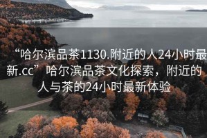 “哈爾濱品茶1130.附近的人24小時(shí)最新.cc”哈爾濱品茶文化探索，附近的人與茶的24小時(shí)最新體驗