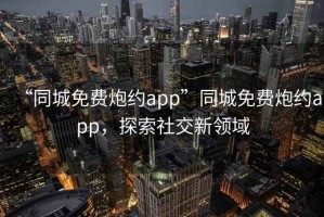 “同城免費炮約app”同城免費炮約app，探索社交新領(lǐng)域
