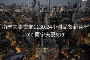 南寧夫妻交友1130.24小時(shí)品鑒新茶葉.cc:南寧夫妻spa