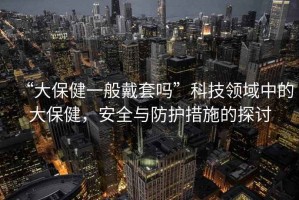 “大保健一般戴套嗎”科技領(lǐng)域中的大保健，安全與防護措施的探討