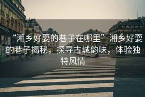 “湘鄉好耍的巷子在哪里”湘鄉好耍的巷子揭秘，探尋古城韻味，體驗獨特風(fēng)情