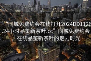 “同城免費約會(huì )在線(xiàn)打開(kāi)2024DD1126.24小時(shí)品鑒新茶葉.cc”同城免費約會(huì )，在線(xiàn)品鑒新茶葉的魅力時(shí)光