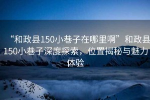 “和政縣150小巷子在哪里啊”和政縣150小巷子深度探索，位置揭秘與魅力體驗