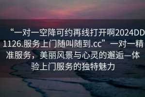 “一對一空降可約再線(xiàn)打開(kāi)啊2024DD1126.服務(wù)上門(mén)隨叫隨到.cc”一對一精準服務(wù)，美麗風(fēng)景與心靈的邂逅—體驗上門(mén)服務(wù)的獨特魅力