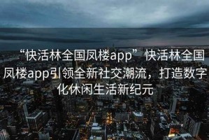“快活林全國鳳樓app”快活林全國鳳樓app引領(lǐng)全新社交潮流，打造數字化休閑生活新紀元