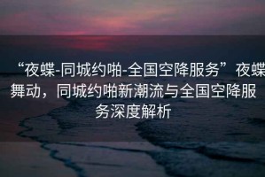 “夜蝶-同城約啪-全國空降服務(wù)”夜蝶舞動(dòng)，同城約啪新潮流與全國空降服務(wù)深度解析
