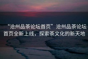 “滄州品茶論壇首頁(yè)”滄州品茶論壇首頁(yè)全新上線(xiàn)，探索茶文化的新天地