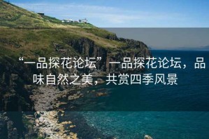 “一品探花論壇”一品探花論壇，品味自然之美，共賞四季風(fēng)景