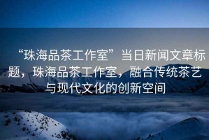 “珠海品茶工作室”當日新聞文章標題，珠海品茶工作室，融合傳統茶藝與現代文化的創(chuàng  )新空間