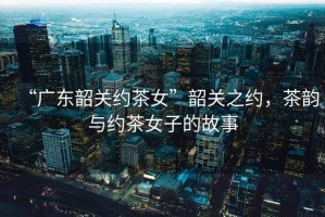 “廣東韶關(guān)約茶女”韶關(guān)之約，茶韻與約茶女子的故事