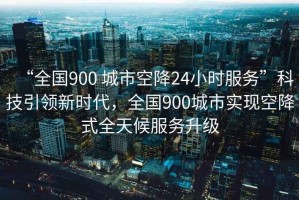“全國900 城市空降24小時(shí)服務(wù)”科技引領(lǐng)新時(shí)代，全國900城市實(shí)現空降式全天候服務(wù)升級