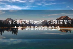 “東郊到家暗號大全”東郊到家暗號大全，解鎖你的便捷生活