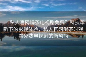 “私人官網(wǎng)喝茶電視劇免費”科技革新下的影視體驗，私人官網(wǎng)喝茶時(shí)觀(guān)看免費電視劇的新風(fēng)尚