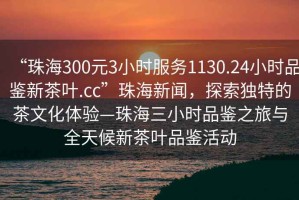 “珠海300元3小時(shí)服務(wù)1130.24小時(shí)品鑒新茶葉.cc”珠海新聞，探索獨特的茶文化體驗—珠海三小時(shí)品鑒之旅與全天候新茶葉品鑒活動(dòng)