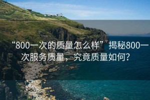 “800一次的質(zhì)量怎么樣”揭秘800一次服務(wù)質(zhì)量，究竟質(zhì)量如何？