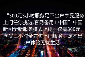 “300元3小時(shí)服務(wù)足不出戶(hù)享受服務(wù)上門(mén)任你挑選.官網(wǎng)備用1.中國”中國新聞全新服務(wù)模式上線(xiàn)，僅需300元，享受三小時(shí)全方位上門(mén)服務(wù)，足不出戶(hù)體驗無(wú)憂(yōu)生活