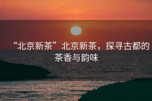 “北京新茶”北京新茶，探尋古都的茶香與韻味