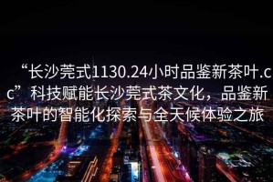 “長(cháng)沙莞式1130.24小時(shí)品鑒新茶葉.cc”科技賦能長(cháng)沙莞式茶文化，品鑒新茶葉的智能化探索與全天候體驗之旅