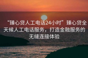 “臻心貸人工電話(huà)24小時(shí)”臻心貸全天候人工電話(huà)服務(wù)，打造金融服務(wù)的無(wú)縫連接體驗