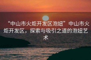“中山市火炬開(kāi)發(fā)區泡妞”中山市火炬開(kāi)發(fā)區，探索與吸引之道的泡妞藝術(shù)