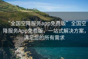 “全國空降服務(wù)app免費版”全國空降服務(wù)App免費版，一站式解決方案，滿(mǎn)足您的所有需求
