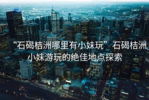 “石碣桔洲哪里有小妹玩”石碣桔洲小妹游玩的絕佳地點(diǎn)探索