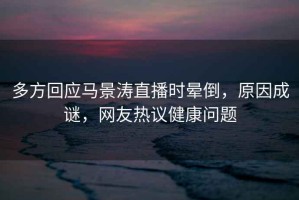 多方回應馬景濤直播時(shí)暈倒，原因成謎，網(wǎng)友熱議健康問(wèn)題