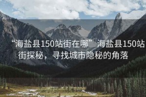 “海鹽縣150站街在哪”海鹽縣150站街探秘，尋找城市隱秘的角落