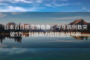 日本百日咳疫情告急，今年病例數突破5萬(wàn)，科技助力防控挑戰加劇