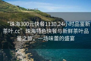 “珠海300元快餐1130.24小時(shí)品鑒新茶葉.cc”珠海特色快餐與新鮮茶葉品鑒之旅，一場(chǎng)味蕾的盛宴