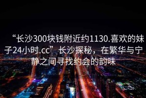 “長(cháng)沙300塊錢(qián)附近約1130.喜歡的妹子24小時(shí).cc”長(cháng)沙探秘，在繁華與寧靜之間尋找約會(huì )的韻味