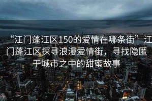 “江門(mén)蓬江區150的愛(ài)情在哪條街”江門(mén)蓬江區探尋浪漫愛(ài)情街，尋找隱匿于城市之中的甜蜜故事