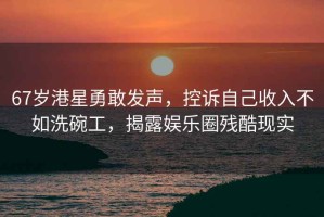 67歲港星勇敢發(fā)聲，控訴自己收入不如洗碗工，揭露娛樂(lè )圈殘酷現實(shí)